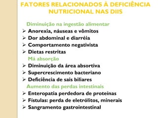 FATORES RELACIONADOS À DEFICIÊNCIA
NUTRICIONAL NAS DIIS
Diminuição na ingestão alimentar
 Anorexia, náuseas e vômitos
 Dor abdominal e diarréia
 Comportamento negativista
 Dietas restritas
Má absorção
 Diminuição da área absortiva
 Supercrescimento bacteriano
 Deficiência de sais biliares
Aumento das perdas intestinais
 Enteropatia perdedora de proteínas
 Fístulas: perda de eletrólitos, minerais
 Sangramento gastrointestinal
 