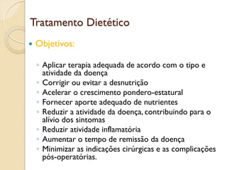 Tratamento Dietético
 Objetivos:
◦ Aplicar terapia adequada de acordo com o tipo e
atividade da doença
◦ Corrigir ou evitar a desnutrição
◦ Acelerar o crescimento pondero-estatural
◦ Fornecer aporte adequado de nutrientes
◦ Reduzir a atividade da doença, contribuindo para o
alívio dos sintomas
◦ Reduzir atividade inflamatória
◦ Aumentar o tempo de remissão da doença
◦ Minimizar as indicações cirúrgicas e as complicações
pós-operatórias.
 
