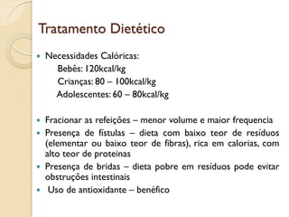 Tratamento Dietético
 Necessidades Calóricas:
Bebês: 120kcal/kg
Crianças: 80 – 100kcal/kg
Adolescentes: 60 – 80kcal/kg
 Fracionar as refeições – menor volume e maior frequencia
 Presença de fístulas – dieta com baixo teor de resíduos
(elementar ou baixo teor de fibras), rica em calorias, com
alto teor de proteinas
 Presença de bridas – dieta pobre em resíduos pode evitar
obstruções intestinais
 Uso de antioxidante – benéfico
 