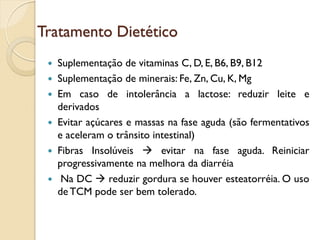 Tratamento Dietético
 Suplementação de vitaminas C, D, E, B6, B9, B12
 Suplementação de minerais: Fe, Zn, Cu, K, Mg
 Em caso de intolerância a lactose: reduzir leite e
derivados
 Evitar açúcares e massas na fase aguda (são fermentativos
e aceleram o trânsito intestinal)
 Fibras Insolúveis  evitar na fase aguda. Reiniciar
progressivamente na melhora da diarréia
 Na DC  reduzir gordura se houver esteatorréia. O uso
de TCM pode ser bem tolerado.
 