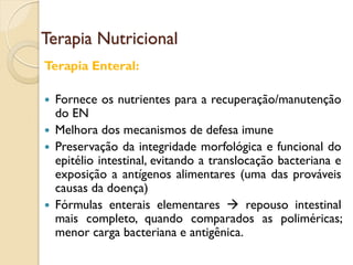 Terapia Nutricional
Terapia Enteral:
 Fornece os nutrientes para a recuperação/manutenção
do EN
 Melhora dos mecanismos de defesa imune
 Preservação da integridade morfológica e funcional do
epitélio intestinal, evitando a translocação bacteriana e
exposição a antígenos alimentares (uma das prováveis
causas da doença)
 Fórmulas enterais elementares  repouso intestinal
mais completo, quando comparados as poliméricas;
menor carga bacteriana e antigênica.
 