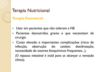 Terapia Nutricional
Terapia Parenteral:
 Usar em pacientes que não toleram a NE
 Pacientes desnutridos graves e que necessitam de
cirurgia
 Custo elevado e importantes complicações (risco de
infecção, obstrução do catéter, desidratação,
necessidade de exames bioquímicos frequentes...).
(O repouso intestinal é inútil para se alcançar a remissão
clínica).
 