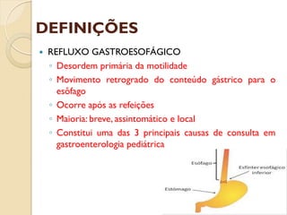 DEFINIÇÕES
 REFLUXO GASTROESOFÁGICO
◦ Desordem primária da motilidade
◦ Movimento retrogrado do conteúdo gástrico para o
esôfago
◦ Ocorre após as refeições
◦ Maioria: breve, assintomático e local
◦ Constitui uma das 3 principais causas de consulta em
gastroenterologia pediátrica
 