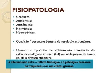 FISIOPATOLOGIA
 Genéticos;
 Ambientais;
 Anatômicos;
 Hormonais;
 Neurogênicos
 Condição frequente e benígna, de resolução espontânea.
 Ocorre de episódios de relaxamento transitório do
esfíncter esofagiano inferior (EEI) ou inadequação do tonus
do EEI a pressão abdominal
A diferenciação entre o refluxo fisiológico e o patológico baseia-se
na freqüência e/ou nos efeitos gerados.
 
