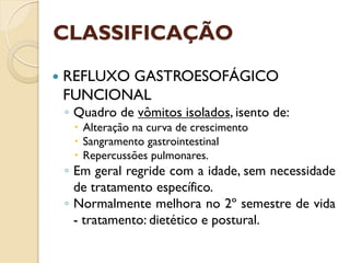 CLASSIFICAÇÃO
 REFLUXO GASTROESOFÁGICO
FUNCIONAL
◦ Quadro de vômitos isolados, isento de:
 Alteração na curva de crescimento
 Sangramento gastrointestinal
 Repercussões pulmonares.
◦ Em geral regride com a idade, sem necessidade
de tratamento específico.
◦ Normalmente melhora no 2º semestre de vida
- tratamento: dietético e postural.
 