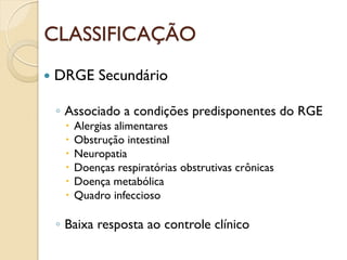 CLASSIFICAÇÃO
 DRGE Secundário
◦ Associado a condições predisponentes do RGE
 Alergias alimentares
 Obstrução intestinal
 Neuropatia
 Doenças respiratórias obstrutivas crônicas
 Doença metabólica
 Quadro infeccioso
◦ Baixa resposta ao controle clínico
 