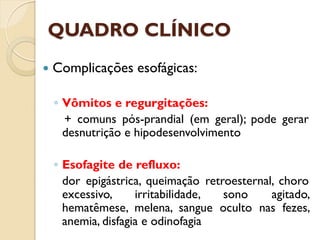 QUADRO CLÍNICO
 Complicações esofágicas:
◦ Vômitos e regurgitações:
+ comuns pós-prandial (em geral); pode gerar
desnutrição e hipodesenvolvimento
◦ Esofagite de refluxo:
dor epigástrica, queimação retroesternal, choro
excessivo, irritabilidade, sono agitado,
hematêmese, melena, sangue oculto nas fezes,
anemia, disfagia e odinofagia
 