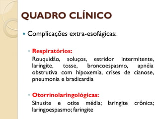 QUADRO CLÍNICO
 Complicações extra-esofágicas:
◦ Respiratórios:
Rouquidão, soluços, estridor intermitente,
laringite, tosse, broncoespasmo, apnéia
obstrutiva com hipoxemia, crises de cianose,
pneumonia e bradicardia
◦ Otorrinolaringológicas:
Sinusite e otite média; laringite crônica;
laringoespasmo; faringite
 