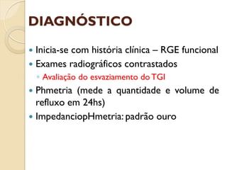 DIAGNÓSTICO
 Inicia-se com história clínica – RGE funcional
 Exames radiográficos contrastados
◦ Avaliação do esvaziamento do TGI
 Phmetria (mede a quantidade e volume de
refluxo em 24hs)
 ImpedanciopHmetria: padrão ouro
 