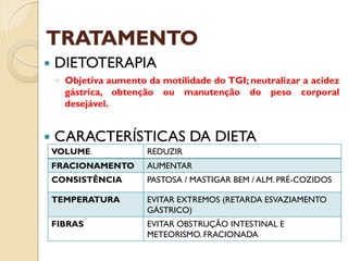 TRATAMENTO
 DIETOTERAPIA
◦ Objetiva aumento da motilidade do TGI; neutralizar a acidez
gástrica, obtenção ou manutenção do peso corporal
desejável.
 CARACTERÍSTICAS DA DIETA
VOLUME REDUZIR
FRACIONAMENTO AUMENTAR
CONSISTÊNCIA PASTOSA / MASTIGAR BEM / ALM. PRÉ-COZIDOS
TEMPERATURA EVITAR EXTREMOS (RETARDA ESVAZIAMENTO
GÁSTRICO)
FIBRAS EVITAR OBSTRUÇÃO INTESTINAL E
METEORISMO. FRACIONADA
 