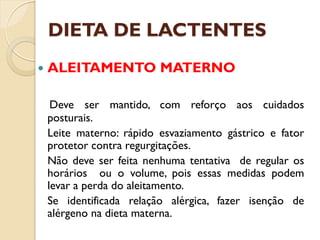 DIETA DE LACTENTES
 ALEITAMENTO MATERNO
Deve ser mantido, com reforço aos cuidados
posturais.
Leite materno: rápido esvaziamento gástrico e fator
protetor contra regurgitações.
Não deve ser feita nenhuma tentativa de regular os
horários ou o volume, pois essas medidas podem
levar a perda do aleitamento.
Se identificada relação alérgica, fazer isenção de
alérgeno na dieta materna.
 