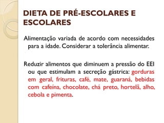 DIETA DE PRÉ-ESCOLARES E
ESCOLARES
Alimentação variada de acordo com necessidades
para a idade. Considerar a tolerância alimentar.
Reduzir alimentos que diminuem a pressão do EEI
ou que estimulam a secreção gástrica: gorduras
em geral, frituras, café, mate, guaraná, bebidas
com cafeína, chocolate, chá preto, hortelã, alho,
cebola e pimenta.
 