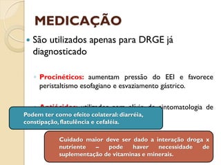 MEDICAÇÃO
 São utilizados apenas para DRGE já
diagnosticado
◦ Procinéticos: aumentam pressão do EEI e favorece
peristaltismo esofagiano e esvaziamento gástrico.
◦ Antiácidos: utilizados para alívio de sintomatologia de
esofagite. Reduzem a acidez gástrica.
Podem ter como efeito colateral: diarréia,
constipação, flatulência e cefaléia.
Cuidado maior deve ser dado a interação droga x
nutriente – pode haver necessidade de
suplementação de vitaminas e minerais.
 