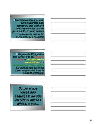 Precisamos entender que,
        para mudarmos uma
    estrutura ( seja qual for )
   temos que contar com as
pessoas. E , no caso dessas
      pessoas, há que se ter
  muito cuidado e respeito;




     Da parte do RH, a postura
terá que ser a de dar suporte a
    vocês na conciliação das
            expectativas e na
administração dos conflitos
  que virão na hora que vocês
  forem integrar suas áreas às
          áreas da Empresa B.




    Só peço que
      vocês não
  esqueçam do que
  eu relatei nesses
   slides, e que...




                                  10
 