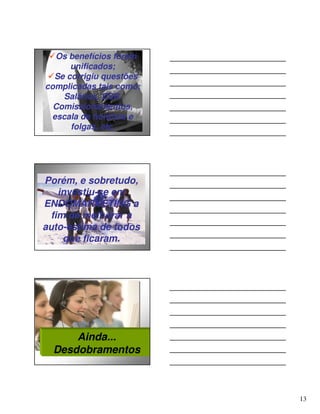 Os benefícios foram
      unificados;
  Se corrigiu questões
complicadas tais como:
    Salários, DSR,
  Comissionamentos,
 escala de horários e
      folgas, etc.




Porém, e sobretudo,
   investiu-se em
ENDOMARKETING a
 fim de melhorar a
auto-estima de todos
    que ficaram.




      Ainda...
  Desdobramentos



                         13
 