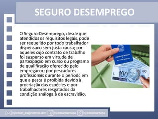 SEGURO DESEMPREGO
O Seguro-Desemprego, desde que
atendidos os requisitos legais, pode
ser requerido por todo trabalhador
dispensado sem justa causa; por
aqueles cujo contrato de trabalho
foi suspenso em virtude de
participação em curso ou programa
de qualificação oferecido pelo
empregador; por pescadores
profissionais durante o período em
que a pesca é proibida devido à
procriação das espécies e por
trabalhadores resgatados da
condição análoga à de escravidão.

 