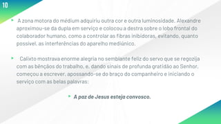 ▸ A zona motora do médium adquiriu outra cor e outra luminosidade. Alexandre
aproximou-se da dupla em serviço e colocou a destra sobre o lobo frontal do
colaborador humano, como a controlar as fibras inibidoras, evitando, quanto
possível, as interferências do aparelho mediúnico.
▸ Calixto mostrava enorme alegria no semblante feliz do servo que se regozija
com as bênçãos do trabalho, e, dando sinais de profunda gratidão ao Senhor,
começou a escrever, apossando-se do braço do companheiro e iniciando o
serviço com as belas palavras:
▸A paz de Jesus esteja convosco.
10
 