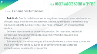 12.9. Observaçõessobre a epífise
▸12.9.1. Fenômenos luminosos:
André Luiz: Quanto mais lhe notava as singulares do cérebro, mais admirava a luz
crescente que a epífise deixava perceber. A glândula minúscula transformara-se
em núcleo radiante e, em derredor; seus raios formavam um lótus de pétalas
sublime.
Examinei atentamente os demais encarnados. Em todos eles, a glândula
apresentava notas de luminosidade, mas em nenhum brilhava como no
intermediário em serviço.
Sobre o núcleo, semelhante agora a flor resplandecente, caíam luzes suaves, do
mais alto, reconhecendo eu que ali se encontravam em jogo vibrações
delicadíssimas, imperceptíveis para mim.
11
 