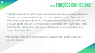 12.9.2. Funções conhecidas
▸“Estudara a função da epífise nos meus apagados serviços de médico terrestre.
Segundo os orientadores clássicos, circunscreviam-se suas tribulações ao
controle sexual no período infantil. Não passava de velador dos instintos, até
que as rodas da experiência sexual pudessem deslizar com regularidade, pelos
caminhos da vida humana, para que as glândulas genitais a sucedessem no
campo da energia plena.
▸Minhas observações, ali entretanto, contrastavam com as definições dos
círculos oficiais,
12
 