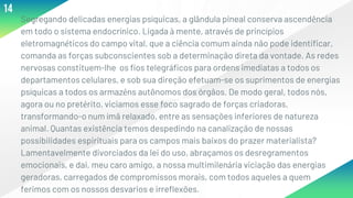 ▸Segregando delicadas energias psíquicas, a glândula pineal conserva ascendência
em todo o sistema endocrínico. Ligada à mente, através de princípios
eletromagnéticos do campo vital, que a ciência comum ainda não pode identificar,
comanda as forças subconscientes sob a determinação direta da vontade. As redes
nervosas constituem-lhe os fios telegráficos para ordens imediatas a todos os
departamentos celulares, e sob sua direção efetuam-se os suprimentos de energias
psíquicas a todos os armazéns autônomos dos órgãos. De modo geral, todos nós,
agora ou no pretérito, viciamos esse foco sagrado de forças criadoras,
transformando-o num ímã relaxado, entre as sensações inferiores de natureza
animal. Quantas existência temos despedindo na canalização de nossas
possibilidades espirituais para os campos mais baixos do prazer materialista?
Lamentavelmente divorciados da lei do uso, abraçamos os desregramentos
emocionais, e dai, meu caro amigo, a nossa multimilenária viciação das energias
geradoras, carregados de compromissos morais, com todos aqueles a quem
ferimos com os nossos desvarios e irreflexões.
14
 