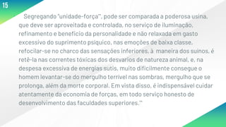 ▸ Segregando “unidade-força”, pode ser comparada a poderosa usina,
que deve ser aproveitada e controlada, no serviço de iluminação,
refinamento e beneficio da personalidade e não relaxada em gasto
excessivo do suprimento psíquico, nas emoções de baixa classe,
refocilar-se no charco das sensações inferiores, à maneira dos suínos, é
retê-la nas correntes tóxicas dos desvarios de natureza animal, e, na
despesa excessiva de energias sutis, muito dificilmente consegue o
homem levantar-se do mergulho terrível nas sombras, mergulho que se
prolonga, além da morte corporal. Em vista disso, é indispensável cuidar
atentamente da economia de forças, em todo serviço honesto de
desenvolvimento das faculdades superiores.”
15
 