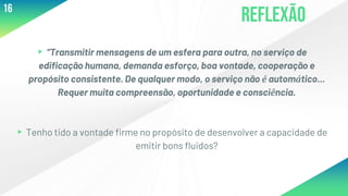 Reflexão
▸“Transmitir mensagens de um esfera para outra, no serviço de
edificação humana, demanda esforço, boa vontade, cooperação e
propósito consistente. De qualquer modo, o serviço não é automático...
Requer muita compreensão, oportunidade e consciência.
▸Tenho tido a vontade firme no propósito de desenvolver a capacidade de
emitir bons fluidos?
16
 