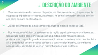 12.1 Descrição do ambiente
▸ “Dentre as dezenas de cadeiras, dispostas em filas, somente dezoito permaneciam
ocupadas por pessoas terrestres, autênticas. As demais atendiam à massa invisível
aos olhos comuns do plano físico.
▸ Grande assembleia de almas sofredoras. Publico extenso e necessitado.
▸ Fios luminosos dividiam os assistentes da região espiritual em turmas diferentes.
Cada grupo exibia características próprias. Em torno das zonas de acesso,
postavam-se corpos de guarda, e compreendi, pelo vozerio do exterior, que, também
ali, a entrada dos desencarnados obedecia a controle significativo. As entidades
necessitadas, admitidas ao interior, mantinham discrição e silêncio.
3
 