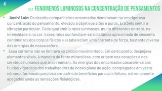 12.2 Fenomenosluminososna concentraçãode pensamentos
▸ André Luiz: Os dezoito companheiros encarnados demoravam-se em rigorosa
concentração do pensamento, elevado a objetivos altos e puros. Era belo sentir a
vibração particular. Cada qual emitia raios luminosos, muito diferentes entre si, na
intensidade e na cor. Esses raios confundiam-se à distância aproximada de sessenta
centímetros dos corpos físicos e estabeleciam uma corrente de força, bastante diversa
das energias de nossa esfera.
▸ Essa corrente não se limitava ao círculo movimentado. Em certo ponto, despejava
elementos vitais, à maneira de fonte miraculosa, com origem nos corações e nos
cérebros humanos que aí se reuniam. As energias dos encarnados casavam-se aos
fluidos vigorosos dos trabalhadores de nosso plano de ação, congregados em vasto
número, formando precioso armazém de benefícios para os infelizes, extremamente
apegados ainda às sensações fisiológicas.
4
 