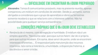 12.3. Dificuldade em encontrar médium preparado
▸ Alexandre: Temos 6 comunicantes prováveis, mas na presente reunião, apenas
compareceu um médium em condições de atender. Desde já, portanto, somos
obrigados a considerara que o grupo de aprendizes e obreiros terrestres
somente receberá o que se relacione com o interesse coletivo. Não há
possibilidade para qualquer serviço extraordinário.
.
5
12.4. Condições próprias que o médium deve estabelecer
▸ Renúncia de si mesmo, com abnegação e humildade. O médium não é um
simples aparelho. “Necessita calar, para que outros falem; dar de si próprio,
para que outros recebam. Em suma, deve servir de ponte, onde se encontrem
interesses diferentes... É responsável pela manutenção dos recursos
interiores, tais como a tolerância, a humildade, a disposição fraterna, a
paciência e o amor cristão.
.
 