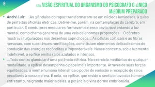 12.5. Visão espiritual do organismo do psicografo o único
médium preparado
▸André Luiz: ...As glândulas do rapaz transformaram-se em núcleos luminosos, à guisa
de perfeitas oficinas elétricas. Detive-me, porém, na contemplação do cérebro, em
particular. O condutores medulares formavam extenso pavio, sustentando a luz
mental, como chama generosa de uma vela de enormes proporções... O cérebro
mostrava fulgurações nos desenhos caprichosos... As células corticais e as fibras
nervosas, com suas tênues ramificações, constituíam elementos delicadíssimos de
condução das energias recônditas e imponderáveis. Nesse concerto, sob a luz mental
indefinível, a epífise emitia raios azulados e intensos.
▸...Todo centro glandular é uma potência elétrica. No exercício mediúnico de qualquer
modalidade, a epífise desempenha o papel mais importante. Através de suas forças
equilibradas, a mente humana intensifica o poder de emissão e recepção de raios
peculiares à nossa esfera. É nela, na epífise, que reside o sentido novo dos homens
entretanto, na grande maioria deles, a potência divina dorme embrionária.
6
 