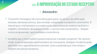 12.6. A improvisaçãodo estado receptivo
▸Alexandre:
▸Transmitir mensagens de uma esfera para outra, no serviço de edificação
humana, demanda esforço, boa vontade, cooperação e propósito consistente. É
natural que o treinamento e a colaboração espontânea do médium facilitem o
trabalho; entretanto, de qualquer modo, o serviço não é automático... Requer
muita compreensão, oportunidade e consciência.
▸Acredita que o intermediário possa improvisar o estado receptivo? De nenhum
modo. A sua preparação espiritual deve ser incessante. Qualquer incidente pode
perturbar lhe o aparelhamento sensível, como a pedrada que interrompe o
trabalho da válvula receptora.
7
 