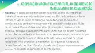 12.7. Cooperação magnética espiritual ao organismo do
médium antes da comunicação
▸Alexandre: A operação da mensagem não é nada simples, embora os
trabalhadores encarnados não tenham consciência de seu mecanismo
intrínseco, assim como as crianças, em se fartando no ambiente
doméstico, não conhecem o custo da vida ao sacrifício dos pais. Muito
antes da reunião se efetua, o servidor já foi objeto e nossa atenção
especial, para que os pensamentos grosseiros não lhe pesem no campo
íntimo. Foi conveniente ambientado e, ao sentar-se aqui, foi assistido por
vários operadores de nosso plano. Antes de tudo, as células nervosas
receberam novo coeficiente magnético, para que não haja perdas
lamentáveis do tigróide, (Corpúsculos de Nissl) *espécie de pequenas manchas
benéficas* necessário aos processos da inteligência.
8
 