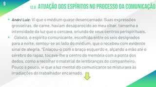 12.8. Atuação dos espíritos no processo da comunicação
▸André Luiz: Vi que o médium quase desencarnado. Suas expressões
grosseiras, de carne, haviam desaparecido ao meu olhar, tamanha a
intensidade da luz que o cercava, oriunda de seus centros perispirituais.
▸ Calixto, o espirito comunicante, escolhido entre os seis designados
para a noite, sentou-se ao lado do médium, que o recebeu com evidente
sinal de alegria. “Enlaçou-o com o braço esquerdo e, alçando a mão até o
cérebro do rapaz, tocava-lhe o centro da memória com a ponta dos
dedos, como a recolher o material de lembranças do companheiro.
Pouco a pouco, vi que a luz mental do comunicante se misturava às
irradiações do trabalhador encarnado.
9
 