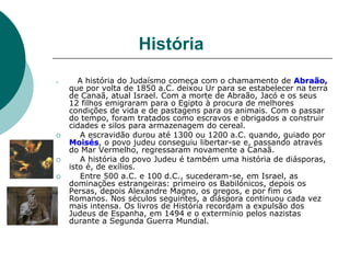 História
 A história do Judaísmo começa com o chamamento de Abraão,
que por volta de 1850 a.C. deixou Ur para se estabelecer na terra
de Canaã, atual Israel. Com a morte de Abraão, Jacó e os seus
12 filhos emigraram para o Egipto à procura de melhores
condições de vida e de pastagens para os animais. Com o passar
do tempo, foram tratados como escravos e obrigados a construir
cidades e silos para armazenagem do cereal.
 A escravidão durou até 1300 ou 1200 a.C. quando, guiado por
Moisés, o povo judeu conseguiu libertar-se e, passando através
do Mar Vermelho, regressaram novamente a Canaã.
 A história do povo Judeu é também uma história de diásporas,
isto é, de exílios.
 Entre 500 a.C. e 100 d.C., sucederam-se, em Israel, as
dominações estrangeiras: primeiro os Babilónicos, depois os
Persas, depois Alexandre Magno, os gregos, e por fim os
Romanos. Nos séculos seguintes, a diáspora continuou cada vez
mais intensa. Os livros de História recordam a expulsão dos
Judeus de Espanha, em 1494 e o extermínio pelos nazistas
durante a Segunda Guerra Mundial.
 