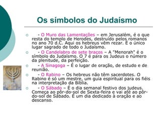 Os símbolos do Judaísmo
 - O Muro das Lamentações – em Jerusalém, é o que
resta do templo de Herodes, destruído pelos romanos
no ano 70 d.C. Aqui os hebreus vêm rezar. É o único
lugar sagrado de todo o Judaísmo.
 - O Candelabro de sete braços – A "Menorah" é o
símbolo do Judaísmo. O 7 é para os Judeus o número
da plenitude, da perfeição.
 - A Sinagoga – É o lugar de oração, de estudo e de
reunião.
 - O Rabino – Os hebreus não têm sacerdotes. O
Rabino é só um mestre, um guia espiritual para os fiéis
na interpretação da Bíblia.
 - O Sábado – É o dia semanal festivo dos judeus.
Começa ao pôr-do-sol de Sexta-feira e vai até ao pôr-
do-sol de Sábado. É um dia dedicado à oração e ao
descanso.
 