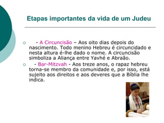 Etapas importantes da vida de um Judeu
 - A Circuncisão – Aos oito dias depois do
nascimento. Todo menino Hebreu é circuncidado e
nesta altura é-lhe dado o nome. A circuncisão
simboliza a Aliança entre Yavhé e Abraão.
 - Bar-Mitzvah - Aos treze anos, o rapaz hebreu
torna-se membro da comunidade e, por isso, está
sujeito aos direitos e aos deveres que a Bíblia lhe
indica.
 