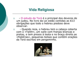 Vida Religiosa
 - O estudo da Torá é o principal dos deveres de
um judeu. No livro da Lei estão contidas as 613
obrigações que todo o hebreu piedoso deve
observar.
 - Quando reza, o hebreu tem a cabeça coberta
com o «Talith», um xaile com franjas brancas e
pretas, e tem presos à testa e no braço direito as
«filatérias», pequenas bolsas que contêm orações
da Torá escritos em pergaminho.
 