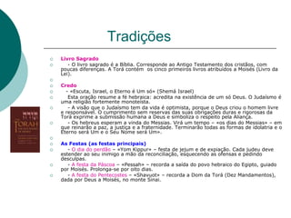 Tradições
 Livro Sagrado
 - O livro sagrado é a Bíblia. Corresponde ao Antigo Testamento dos cristãos, com
poucas diferenças. A Torá contém os cinco primeiros livros atribuídos a Moisés (Livro da
Lei).

 Credo
 - «Escuta, Israel, o Eterno é Um só» (Shemá Israel)
 Esta oração resume a fé hebraica: acredita na existência de um só Deus. O Judaísmo é
uma religião fortemente monoteísta.
 - A visão que o Judaísmo tem da vida é optimista, porque o Deus criou o homem livre
e responsável. O cumprimento sem reservas das suas obrigações duras e rigorosas da
Torá exprime a submissão humana a Deus e simboliza o respeito pela Aliança.
 - Os hebreus esperam a vinda do Messias. Virá um tempo – «os dias do Messias» – em
que reinarão a paz, a justiça e a fraternidade. Terminarão todas as formas de idolatria e o
Eterno será Um e o Seu Nome será Um».

 As Festas (as festas principais)
 - O dia do perdão – «Yom Kippur» – festa de jejum e de expiação. Cada judeu deve
estender ao seu inimigo a mão da reconciliação, esquecendo as ofensas e pedindo
desculpas.
 - A festa da Páscoa – «Pessah» – recorda a saída do povo hebraico do Egipto, guiado
por Moisés. Prolonga-se por oito dias.
 - A festa do Pentecostes – «Shavuot» – recorda a Dom da Torá (Dez Mandamentos),
dada por Deus a Moisés, no monte Sinai.
 