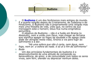  O Budismo é um dos fenômenos mais antigos do mundo.
É a quarta religião depois do Cristianismo, do Judaísmo e do
Hinduísmo. O Budismo não é propriamente uma religião mas
mais uma filosofia de vida, visto que, no centro da sua
mensagem está o homem; Deus fica numa enigmática
penumbra.
O objetivo do Budismo – não é a fusão em Brama (o
Absoluto), nem a união com Deus, mas chegar ao Nirvana
que significa apagar os fogos da saudade e do apego (este
pode ser atingido nesta vida). Ensina a via para fugir ao
sofrimento e à dor.
 "Há uma esfera que não é certa, nem água, nem
fogo, nem ar: a esfera do nada. é só aí o fim do sofrimento"
 Buda
 Um dos princípios fundamentais do budismo é o
desenvolvimento de uma atitude de compaixão ou
benevolência, de amor, e de comunidade com todos os seres
vivos, sem ferir, ofender ou depreciar nenhum deles.
 