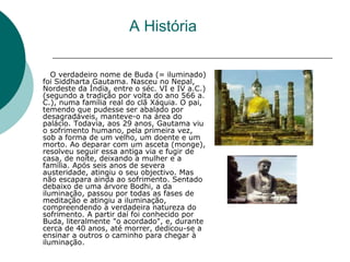 A História
O verdadeiro nome de Buda (= iluminado)
foi Siddharta Gautama. Nasceu no Nepal,
Nordeste da Índia, entre o séc. VI e IV a.C.)
(segundo a tradição por volta do ano 566 a.
C.), numa família real do clã Xáquia. O pai,
temendo que pudesse ser abalado por
desagradáveis, manteve-o na área do
palácio. Todavia, aos 29 anos, Gautama viu
o sofrimento humano, pela primeira vez,
sob a forma de um velho, um doente e um
morto. Ao deparar com um asceta (monge),
resolveu seguir essa antiga via e fugir de
casa, de noite, deixando a mulher e a
família. Após seis anos de severa
austeridade, atingiu o seu objectivo. Mas
não escapara ainda ao sofrimento. Sentado
debaixo de uma árvore Bodhi, a da
iluminação, passou por todas as fases de
meditação e atingiu a iluminação,
compreendendo a verdadeira natureza do
sofrimento. A partir daí foi conhecido por
Buda, literalmente "o acordado", e, durante
cerca de 40 anos, até morrer, dedicou-se a
ensinar a outros o caminho para chegar à
iluminação.
 