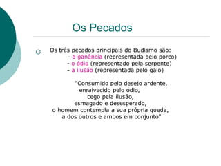 Os Pecados
 Os três pecados principais do Budismo são:
- a ganância (representada pelo porco)
- o ódio (representado pela serpente)
- a ilusão (representada pelo galo)
"Consumido pelo desejo ardente,
enraivecido pelo ódio,
cego pela ilusão,
esmagado e desesperado,
o homem contempla a sua própria queda,
a dos outros e ambos em conjunto"
 