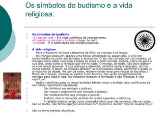 Os símbolos do budismo e a vida
religiosa:
 Os símbolos do budismo
 -A roda da vida – É a roda simbólica do renascimento.
-O templo ou santuário budista – lugar de culto
-O Bonzo – É o nome dado aos monges budistas.

 A vida religiosa
 Para o Budismo há duas categorias de fiéis: os monges e os leigos.
 Os monges possuem apenas uma túnica amarelada ou alaranjada, e vive em
comunidades ou junto aos templos e santuários. O seu dia começa com as orações, os
monges saem pelas ruas com a tigela do arroz a pedir esmola. Depois, retira-se para a
sua cela, onde come a refeição que lhe foi dada. O monge, de facto, não deve distrair-
se com coisas terrenas. A sua pobreza é absoluta, caminha sempre descalço, dorme
numa esteira. À tarde, os monges dedicam-se a atividades várias, conforme o gosto ou
a iniciativa do abade. Ao cair da noite, reúnem-se de novo para recitar os louvores a
Buda. As crianças, embora se vistam como bonzos, não serão obrigatoriamente
monges para toda a vida. No mosteiro recebem a formação e são iniciadas à vida
espiritual.
 Ações meritórias para os leigos budistas (deste modo o budista laico certifica-se de
um futuro nascimento favorável).
 Dar dinheiro aos monges e pobres;
 Dar roupa e alojamento aos monges e pobres;
 Dar medicamentos aos monges e pobres;
 Praticar ritos e devoções através de textos sagrados e cânticos;
 A religião budista exige como comportamento que não se mate, não se roube,
não se minta, não tenha ligações amorosas com homem e mulher fora do casamento, e
 não se tome bebidas alcoólicas.
 