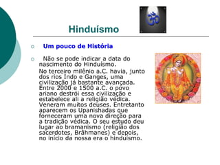 Hinduísmo
 Um pouco de História
 Não se pode indicar a data do
nascimento do Hinduísmo.
No terceiro milênio a.C. havia, junto
dos rios Indo e Ganges, uma
civilização já bastante avançada.
Entre 2000 e 1500 a.C. o povo
ariano destrói essa civilização e
estabelece ali a religião védica.
Veneram muitos deuses. Entretanto
aparecem os Upanishadas que
forneceram uma nova direção para
a tradição védica. O seu estudo deu
lugar ao bramanismo (religião dos
sacerdotes, Brâhmanes) e depois,
no início da nossa era o hinduísmo.
 