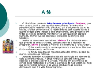 A fé
 O hinduísmo professa três deuses principais: Brahma, que
vem da raiz brah e que significa crescimento. Brahma é a
personificação masculina do Absoluto, pai e origem de todas as
coisas, criador do Universo. É representado com quatro caras e
quatro braços para indicar a sua onipotência. Está presente em
todas as coisas podendo manifestar-se sob qualquer espécie
humana, animal (vacas sagradas, elefante) ou mineral (rio
Ganges).
 Assim se revela um panteísmo. Víshnu é a divindade solar
que preside as coisas criadas, conservando-as e fazendo-as
prosperar. Shiva é oposto a Víshnu, e é chamado o "destruidor".
 Entre muitos outros deuses podemos mencionar Rama e
Krishna descendente de Vishnu.
 O hindu acredita na reencarnação das almas, depois da
morte, segundo os méritos.
 Acredita também na possibilidade de libertação do homem do
ciclo da reencarnação. A ética hinduísta consiste em quatro
noções: é preciso aspirar à virtude, mesmo em detrimento de
certos bens materiais; a virtude é a prática da não-violência; tem
que sofrer pelos outros; e os vícios conduzem ao destino
demoníaco que é a vida transmigrante.
 