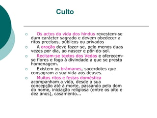 Culto
 Os actos da vida dos hindus revestem-se
dum carácter sagrado e devem obedecer a
ritos precisos, públicos ou privados
 A oração deve fazer-se, pelo menos duas
vezes por dia, ao nascer e pôr-do-sol.
 Recitam-se textos dos Vedas e oferecem-
se flores e fogo à divindade a que se presta
homenagem.
 Existem os brâmanes, sacerdotes que
consagram a sua vida aos deuses.
 Muitos ritos e festas doméstica
acompanham a vida, desde a sua
concepção até à morte, passando pelo dom
do nome, iniciação religiosa (entre os oito e
dez anos), casamento...
 