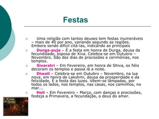 Festas
 Uma religião com tantos deuses tem festas inumeráveis
– mais de 40 por ano, variando segundo as regiões.
Embora sendo difícil citá-las, indicando as principais
 Durga-puja – É a festa em honra de Durga, deusa da
fecundidade, esposa de Xiva. Celebra-se em Outubro –
Novembro. São dez dias de procissões e cerimónias, nos
templos.
 Sivaratri – Em Fevereiro, em honra de Shiva, os fiéis
decoram os templos e passa lá a noite.
 Diwalí – Celebra-se em Outubro – Novembro, na lua
nova, em honra de Lakshmi, deusa da prosperidade e da
felicidade, É a festa das luzes. Vêem-se lâmpadas, por
todos os lados, nos templos, nas casas, nos caminhos, no
mar...
 Holi – Em Fevereiro – Março, com danças e procissões,
festeja a Primavera, a fecundação, o deus do amor.
 