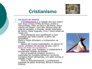 Cristianismo
 Um pouco de História
 O Cristianismo é a religião dos que crêem
que Jesus Cristo é Filho de Deus, morto e
ressuscitado. Filho de Deus e de Maria, Jesus
nasceu em Belém, num dos últimos anos de
vida de Herodes, o Grande, sendo imperador
de Roma, César Augusto, 6 ou 7 anos antes da
nossa era.
Teve discípulos que espalharam a Sua
pregação por toda a parte, a partir de
Jerusalém.
Pedro e Paulo difundem o cristianismo na
Europa.
Depois de muitas hostilidades, no século IV
(313), conhece um período de paz, com o
Édito de Milão de Constantino.
Mais tarde, com Teodósio, o cristianismo é
proclamado religião do Estado.
Com a queda do Império romano e
superadas as invasões bárbaras, os povos
europeus foram abraçando, uns após outros, a
religião cristã.
Com os Descobrimentos, o cristianismo
expande-se pelas Américas, África e Extremo
Oriente.
 