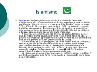 Islamismo
 Islam, em árabe significa submissão à vontade de Deus e os
muçulmanos são os adetos desta fé. É uma religião iniciada na Arábia
por Maomé. Maomé nasceu em Meca (Arábia Saudita) entre os anos
570 e 580 d.C. filho de pais pobres, ficou órfão muito cedo tendo de
trabalhar como pastor. Entretanto entrou ao serviço de uma viúva
rica, como condutor de camelos. Impressionada pela sua inteligência
e beleza, casa com ele apesar de muito mais novo.
A sua vida de comerciante rico alterou-se profundamente ao ser
alvo de visões numa caverna perto de Meca, numa noite de 611. O
próprio Anjo Gabriel, aparecendo-lhe numa nuvem de luz, anuncia-lhe
que ele é o profeta de Allah (nome árabe de Deus).
Iniciou então as suas pregações, as quais foram alvo de tremendas
contestações por parte dos habitantes da sua terra natal. Prega
contra o politeísmo e a idolatria. Perseguido, Maomé fugiu para
Iatrebe, atual Medina e cidade rival de Meca. A esta fuga deu-se o
nome de Hégira. Estávamos então no ano 622 d.C. Esta data
constitui o início da contagem cronológica islâmica.
Lá, depressa se torou importante a nível político, social, e militar. E
em 630, conquistou pela força Meca, tendo-a reconhecido como lugar
de peregrinação.
 