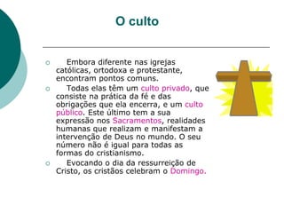 O culto
 Embora diferente nas igrejas
católicas, ortodoxa e protestante,
encontram pontos comuns.
 Todas elas têm um culto privado, que
consiste na prática da fé e das
obrigações que ela encerra, e um culto
público. Este último tem a sua
expressão nos Sacramentos, realidades
humanas que realizam e manifestam a
intervenção de Deus no mundo. O seu
número não é igual para todas as
formas do cristianismo.
 Evocando o dia da ressurreição de
Cristo, os cristãos celebram o Domingo.
 