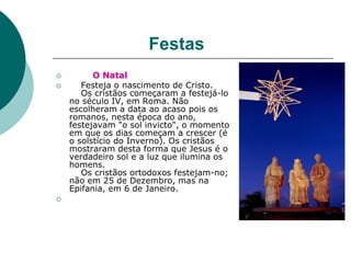 Festas
 O Natal
 Festeja o nascimento de Cristo.
Os cristãos começaram a festejá-lo
no século IV, em Roma. Não
escolheram a data ao acaso pois os
romanos, nesta época do ano,
festejavam "o sol invicto", o momento
em que os dias começam a crescer (é
o solstício do Inverno). Os cristãos
mostraram desta forma que Jesus é o
verdadeiro sol e a luz que ilumina os
homens.
Os cristãos ortodoxos festejam-no;
não em 25 de Dezembro, mas na
Epifania, em 6 de Janeiro.

 